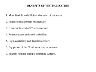 BENEFITS OF VIRTUALIZATION
1. More flexible and efficient allocation of resources.
2. Enhance development productivity.
3. It lowers the cost of IT infrastructure.
4. Remote access and rapid scalability.
5. High availability and disaster recovery.
6. Pay peruse of the IT infrastructure on demand.
7. Enables running multiple operating systems.
 