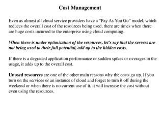 Cost Management
Even as almost all cloud service providers have a “Pay As You Go” model, which
reduces the overall cost of the resources being used, there are times when there
are huge costs incurred to the enterprise using cloud computing.
When there is under optimization of the resources, let’s say that the servers are
not being used to their full potential, add up to the hidden costs.
If there is a degraded application performance or sudden spikes or overages in the
usage, it adds up to the overall cost.
Unused resources are one of the other main reasons why the costs go up. If you
turn on the services or an instance of cloud and forget to turn it off during the
weekend or when there is no current use of it, it will increase the cost without
even using the resources.
 