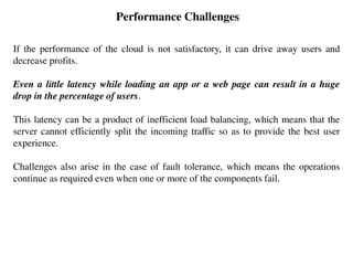 Performance Challenges
If the performance of the cloud is not satisfactory, it can drive away users and
decrease profits.
Even a little latency while loading an app or a web page can result in a huge
drop in the percentage of users.
This latency can be a product of inefficient load balancing, which means that the
server cannot efficiently split the incoming traffic so as to provide the best user
experience.
Challenges also arise in the case of fault tolerance, which means the operations
continue as required even when one or more of the components fail.
 