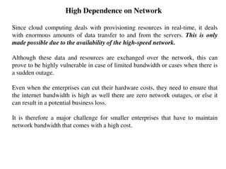 High Dependence on Network
Since cloud computing deals with provisioning resources in real-time, it deals
with enormous amounts of data transfer to and from the servers. This is only
made possible due to the availability of the high-speed network.
Although these data and resources are exchanged over the network, this can
prove to be highly vulnerable in case of limited bandwidth or cases when there is
a sudden outage.
Even when the enterprises can cut their hardware costs, they need to ensure that
the internet bandwidth is high as well there are zero network outages, or else it
can result in a potential business loss.
It is therefore a major challenge for smaller enterprises that have to maintain
network bandwidth that comes with a high cost.
 
