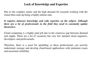 Lack of Knowledge and Expertise
Due to the complex nature and the high demand for research working with the
cloud often ends up being a highly tedious task.
It requires immense knowledge and wide expertise on the subject. Although
there are a lot of professionals in the field they need to constantly update
themselves.
Cloud computing is a highly paid job due to the extensive gap between demand
and supply. There are a lot of vacancies but very few talented cloud engineers,
developers, and professionals.
Therefore, there is a need for upskilling so these professionals can actively
understand, manage and develop cloud-based applications with minimum issues
and maximum reliability.
 