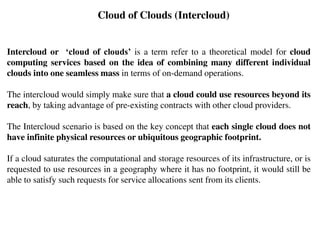 Intercloud or ‘cloud of clouds’ is a term refer to a theoretical model for cloud
computing services based on the idea of combining many different individual
clouds into one seamless mass in terms of on-demand operations.
The intercloud would simply make sure that a cloud could use resources beyond its
reach, by taking advantage of pre-existing contracts with other cloud providers.
The Intercloud scenario is based on the key concept that each single cloud does not
have infinite physical resources or ubiquitous geographic footprint.
If a cloud saturates the computational and storage resources of its infrastructure, or is
requested to use resources in a geography where it has no footprint, it would still be
able to satisfy such requests for service allocations sent from its clients.
Cloud of Clouds (Intercloud)
 