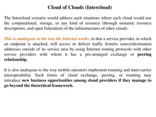 Cloud of Clouds (Intercloud)
The Intercloud scenario would address such situations where each cloud would use
the computational, storage, or any kind of resource (through semantic resource
descriptions, and open federation) of the infrastructures of other clouds.
This is analogous to the way the Internet works, in that a service provider, to which
an endpoint is attached, will access or deliver traffic from/to source/destination
addresses outside of its service area by using Internet routing protocols with other
service providers with whom it has a pre-arranged exchange or peering
relationship.
It is also analogous to the way mobile operators implement roaming and inter-carrier
interoperability. Such forms of cloud exchange, peering, or roaming may
introduce new business opportunities among cloud providers if they manage to
go beyond the theoretical framework.
 