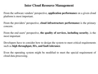 From the software vendors’ perspective, application performance on a given cloud
platform is most important.
From the providers’ perspective, cloud infrastructure performance is the primary
concern.
From the end users’ perspective, the quality of services, including security, is the
most important
Developers have to consider how to design the system to meet critical requirements
such as high throughput, HA, and fault tolerance.
Even the operating system might be modified to meet the special requirement of
cloud data processing.
Inter Cloud Resource Management
 