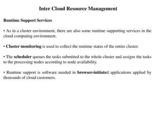Runtime Support Services
• As in a cluster environment, there are also some runtime supporting services in the
cloud computing environment.
• Cluster monitoring is used to collect the runtime status of the entire cluster.
• The scheduler queues the tasks submitted to the whole cluster and assigns the tasks
to the processing nodes according to node availability.
• Runtime support is software needed in browser-initiated applications applied by
thousands of cloud customers.
Inter Cloud Resource Management
 