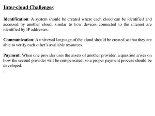 Inter-cloud Challenges
Identification: A system should be created where each cloud can be identified and
accessed by another cloud, similar to how devices connected to the internet are
identified by IP addresses.
Communication: A universal language of the cloud should be created so that they are
able to verify each other’s available resources.
Payment: When one provider uses the assets of another provider, a question arises on
how the second provider will be compensated, so a proper payment process should be
developed.
.
 