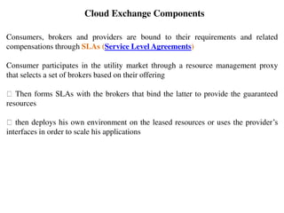 Consumers, brokers and providers are bound to their requirements and related
compensations through SLAs (Service Level Agreements)
Consumer participates in the utility market through a resource management proxy
that selects a set of brokers based on their offering
Then forms SLAs with the brokers that bind the latter to provide the guaranteed
resources
then deploys his own environment on the leased resources or uses the provider’s
interfaces in order to scale his applications
Cloud Exchange Components
 