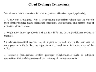 Providers can use the markets in order to perform effective capacity planning
A provider is equipped with a price-setting mechanism which sets the current
price for there source based on market conditions, user demand, and current level of
utilization of the resource
Negotiation process proceeds until an SLA is formed or the participants decide to
break off
An admission-control mechanism at a provider’s end selects the auctions to
participate in or the brokers to negotiate with, based on an initial estimate of the
utility.
Resource management system provides functionalities such as advance
reservations that enable guaranteed provisioning of resource capacity
Cloud Exchange Components
 