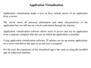 Application Virtualization
Application virtualization helps a user to have remote access of an application
from a server.
The server stores all personal information and other characteristics of the
application but can still run on a local workstation through the internet.
Application virtualization software allows users to access and use an application
from a separate computer than the one on which the application is installed.
Using application virtualization software, IT admins can set up remote applications
on a server and deliver the apps to an end user’s computer.
For the user, the experience of the virtualized app is the same as using the installed
app on a physical machine.
 