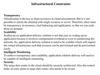 Transparency
Virtualization is the key to share resources in cloud environment. But it is not
possible to satisfy the demand with single resource or server. Therefore, there must
be transparency in resources, load balancing and application, so that we can scale
them on demand.
Scalability
Scaling up an application delivery solution is not that easy as scaling up an
application because it involves configuration overhead or even re-architecting the
network. So, application delivery solution is need to be scalable which will require
the virtual infrastructure such that resource can be provisioned and de-provisioned
easily.
Intelligent Monitoring
To achieve transparency and scalability, application solution delivery will need to
be capable of intelligent monitoring.
Security
The mega data center in the cloud should be securely architected. Also the control
node, an entry point in mega data center, also needs to be secure.
Infrastructural Constraints
 
