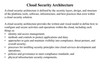 Cloud Security Architecture
A cloud security architecture is defined by the security layers, design, and structure
of the platform, tools, software, infrastructure, and best practices that exist within
a cloud security solution.
A cloud security architecture provides the written and visual model to define how to
configure and secure activities and operations within the cloud, including such
things as
• identity and access management;
• methods and controls to protect applications and data;
• approaches to gain and maintain visibility into compliance, threat posture, and
overall security;
• processes for instilling security principles into cloud services development and
operations;
• policies and governance to meet compliance standards; and
• physical infrastructure security components.
 