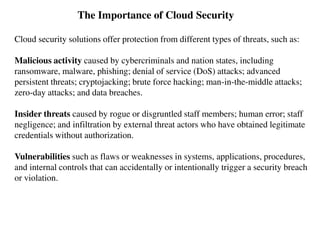 The Importance of Cloud Security
Cloud security solutions offer protection from different types of threats, such as:
Malicious activity caused by cybercriminals and nation states, including
ransomware, malware, phishing; denial of service (DoS) attacks; advanced
persistent threats; cryptojacking; brute force hacking; man-in-the-middle attacks;
zero-day attacks; and data breaches.
Insider threats caused by rogue or disgruntled staff members; human error; staff
negligence; and infiltration by external threat actors who have obtained legitimate
credentials without authorization.
Vulnerabilities such as flaws or weaknesses in systems, applications, procedures,
and internal controls that can accidentally or intentionally trigger a security breach
or violation.
 