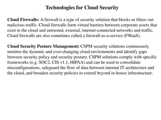 Technologies for Cloud Security
Cloud Firewalls: A firewall is a type of security solution that blocks or filters out
malicious traffic. Cloud firewalls form virtual barriers between corporate assets that
exist in the cloud and untrusted, external, internet-connected networks and traffic.
Cloud firewalls are also sometimes called a firewall-as-a-service (FWaaS).
Cloud Security Posture Management: CSPM security solutions continuously
monitor the dynamic and ever-changing cloud environments and identify gaps
between security policy and security posture. CSPM solutions comply with specific
frameworks (e.g. SOC2, CIS v1.1, HIPAA) and can be used to consolidate
misconfigurations, safeguard the flow of data between internal IT architecture and
the cloud, and broaden security policies to extend beyond in-house infrastructure.
 