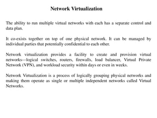 Network Virtualization
The ability to run multiple virtual networks with each has a separate control and
data plan.
It co-exists together on top of one physical network. It can be managed by
individual parties that potentially confidential to each other.
Network virtualization provides a facility to create and provision virtual
networks—logical switches, routers, firewalls, load balancer, Virtual Private
Network (VPN), and workload security within days or even in weeks.
Network Virtualization is a process of logically grouping physical networks and
making them operate as single or multiple independent networks called Virtual
Networks.
 
