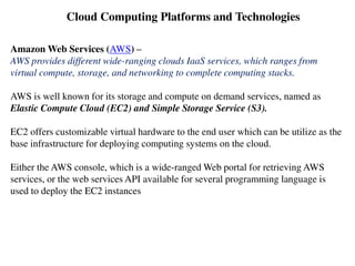 Cloud Computing Platforms and Technologies
Amazon Web Services (AWS) –
AWS provides different wide-ranging clouds IaaS services, which ranges from
virtual compute, storage, and networking to complete computing stacks.
AWS is well known for its storage and compute on demand services, named as
Elastic Compute Cloud (EC2) and Simple Storage Service (S3).
EC2 offers customizable virtual hardware to the end user which can be utilize as the
base infrastructure for deploying computing systems on the cloud.
Either the AWS console, which is a wide-ranged Web portal for retrieving AWS
services, or the web services API available for several programming language is
used to deploy the EC2 instances
 