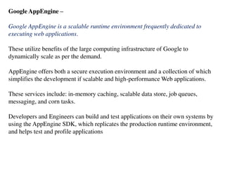 Google AppEngine –
Google AppEngine is a scalable runtime environment frequently dedicated to
executing web applications.
These utilize benefits of the large computing infrastructure of Google to
dynamically scale as per the demand.
AppEngine offers both a secure execution environment and a collection of which
simplifies the development if scalable and high-performance Web applications.
These services include: in-memory caching, scalable data store, job queues,
messaging, and corn tasks.
Developers and Engineers can build and test applications on their own systems by
using the AppEngine SDK, which replicates the production runtime environment,
and helps test and profile applications
 