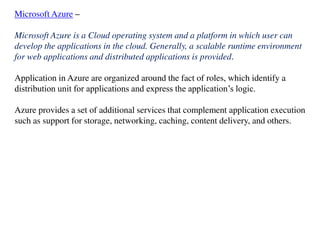 Microsoft Azure –
Microsoft Azure is a Cloud operating system and a platform in which user can
develop the applications in the cloud. Generally, a scalable runtime environment
for web applications and distributed applications is provided.
Application in Azure are organized around the fact of roles, which identify a
distribution unit for applications and express the application’s logic.
Azure provides a set of additional services that complement application execution
such as support for storage, networking, caching, content delivery, and others.
 