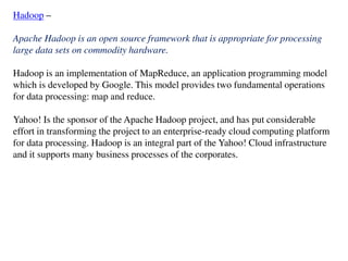 Hadoop –
Apache Hadoop is an open source framework that is appropriate for processing
large data sets on commodity hardware.
Hadoop is an implementation of MapReduce, an application programming model
which is developed by Google. This model provides two fundamental operations
for data processing: map and reduce.
Yahoo! Is the sponsor of the Apache Hadoop project, and has put considerable
effort in transforming the project to an enterprise-ready cloud computing platform
for data processing. Hadoop is an integral part of the Yahoo! Cloud infrastructure
and it supports many business processes of the corporates.
 