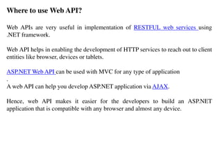Where to use Web API?
Web APIs are very useful in implementation of RESTFUL web services using
.NET framework.
Web API helps in enabling the development of HTTP services to reach out to client
entities like browser, devices or tablets.
ASP.NET Web API can be used with MVC for any type of application
.
A web API can help you develop ASP.NET application via AJAX.
Hence, web API makes it easier for the developers to build an ASP.NET
application that is compatible with any browser and almost any device.
 