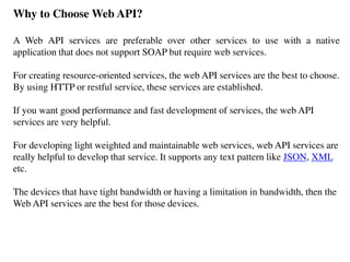 Why to Choose Web API?
A Web API services are preferable over other services to use with a native
application that does not support SOAP but require web services.
For creating resource-oriented services, the web API services are the best to choose.
By using HTTP or restful service, these services are established.
If you want good performance and fast development of services, the web API
services are very helpful.
For developing light weighted and maintainable web services, web API services are
really helpful to develop that service. It supports any text pattern like JSON, XML
etc.
The devices that have tight bandwidth or having a limitation in bandwidth, then the
Web API services are the best for those devices.
 