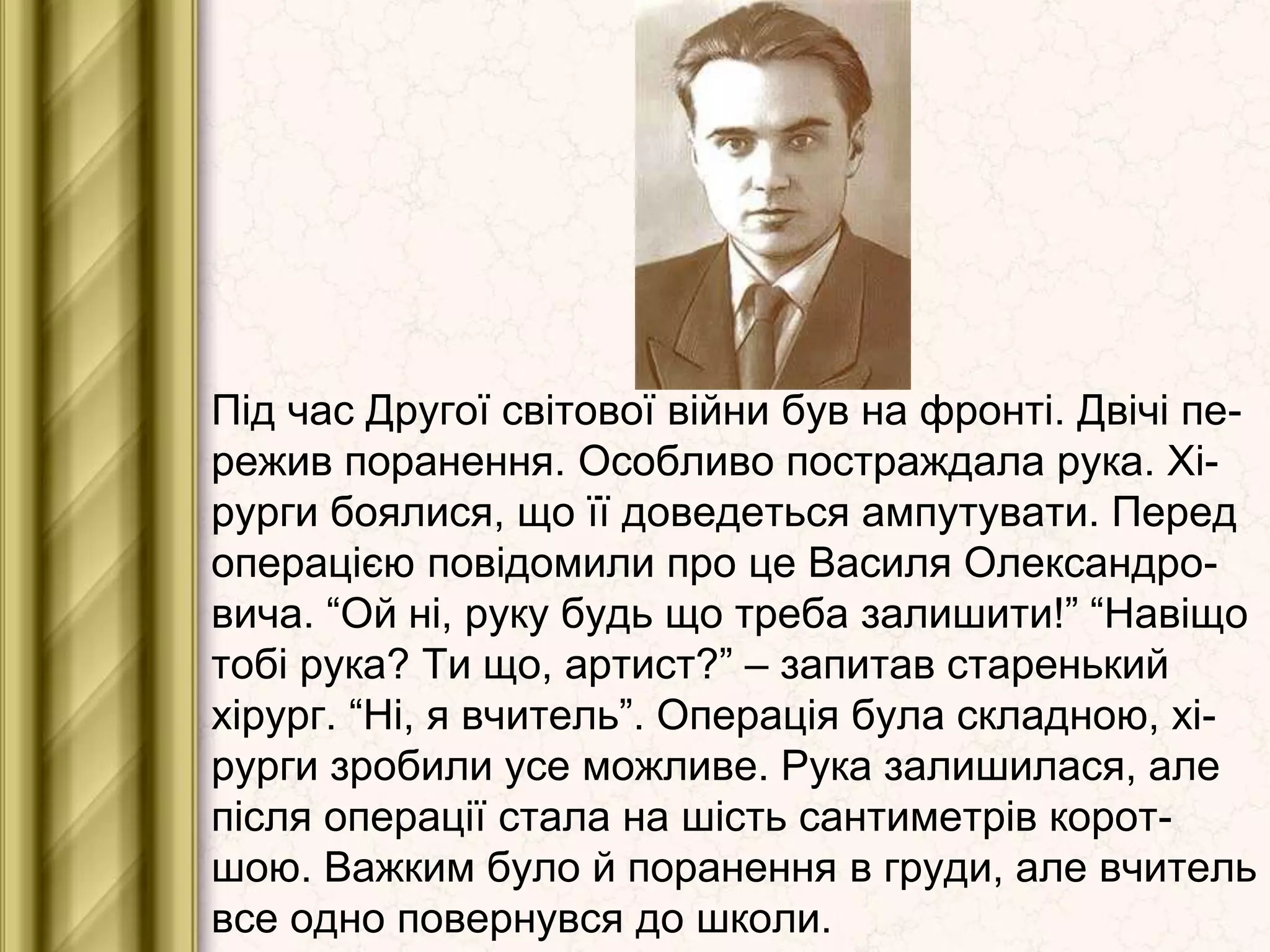 Під час Другої світової війни був на фронті. Двічі пе-
режив поранення. Особливо постраждала рука. Хі-
рурги боялися, що її доведеться ампутувати. Перед
операцією повідомили про це Василя Олександро-
вича. “Ой ні, руку будь що треба залишити!” “Навіщо
тобі рука? Ти що, артист?” – запитав старенький
хірург. “Ні, я вчитель”. Операція була складною, хі-
рурги зробили усе можливе. Рука залишилася, але
після операції стала на шість сантиметрів корот-
шою. Важким було й поранення в груди, але вчитель
все одно повернувся до школи.
 