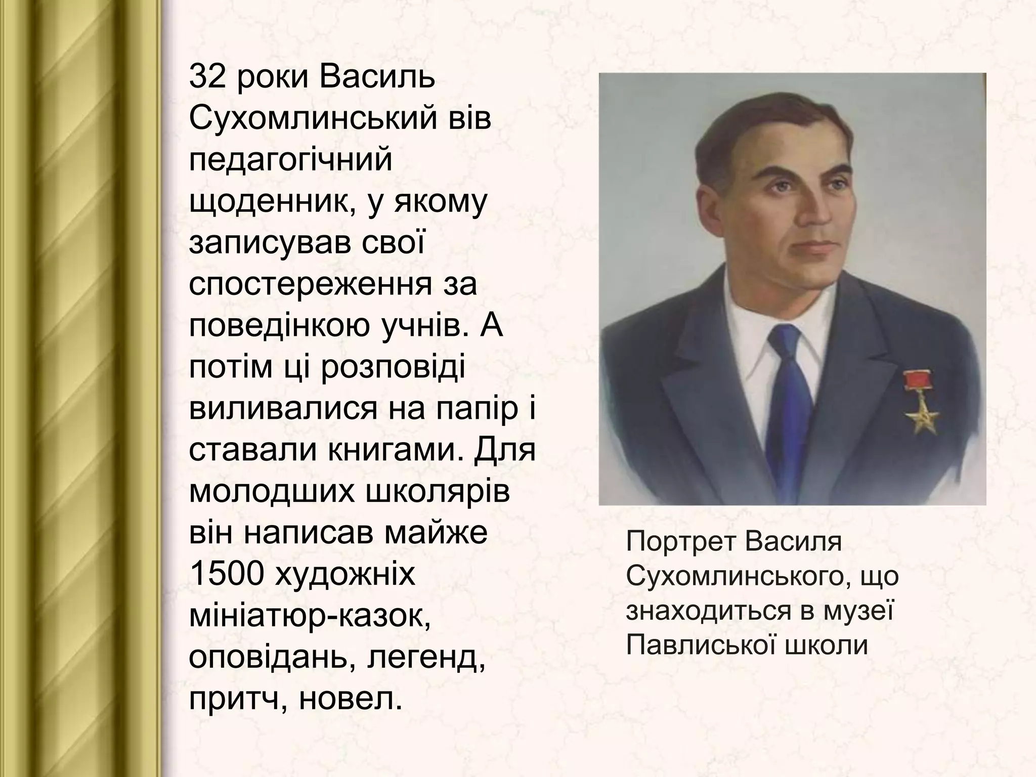 Портрет Василя
Сухомлинського, що
знаходиться в музеї
Павлиської школи
32 роки Василь
Сухомлинський вів
педагогічний
щоденник, у якому
записував свої
спостереження за
поведінкою учнів. А
потім ці розповіді
виливалися на папір і
ставали книгами. Для
молодших школярів
він написав майже
1500 художніх
мініатюр-казок,
оповідань, легенд,
притч, новел.
 