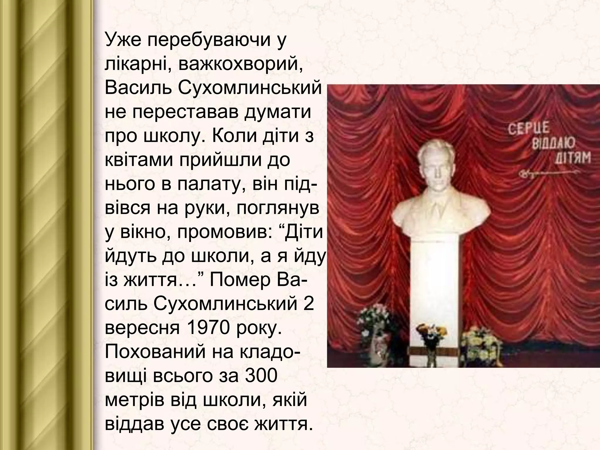 Уже перебуваючи у
лікарні, важкохворий,
Василь Сухомлинський
не переставав думати
про школу. Коли діти з
квітами прийшли до
нього в палату, він під-
вівся на руки, поглянув
у вікно, промовив: “Діти
йдуть до школи, а я йду
із життя…” Помер Ва-
силь Сухомлинський 2
вересня 1970 року.
Похований на кладо-
вищі всього за 300
метрів від школи, якій
віддав усе своє життя.
 