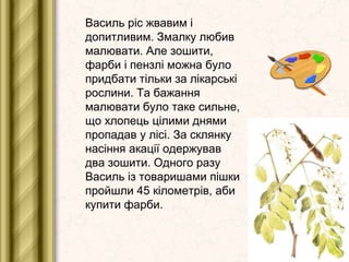 Василь ріс жвавим і
допитливим. Змалку любив
малювати. Але зошити,
фарби і пензлі можна було
придбати тільки за лікарські
...
