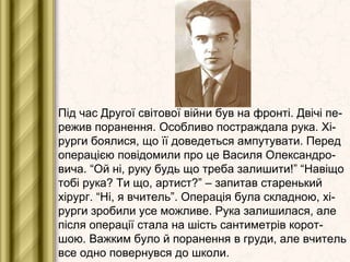 Під час Другої світової війни був на фронті. Двічі пе-
режив поранення. Особливо постраждала рука. Хі-
рурги боялися, що її доведеться ампутувати. Перед
операцією повідомили про це Василя Олександро-
вича. “Ой ні, руку будь що треба залишити!” “Навіщо
тобі рука? Ти що, артист?” – запитав старенький
хірург. “Ні, я вчитель”. Операція була складною, хі-
рурги зробили усе можливе. Рука залишилася, але
після операції стала на шість сантиметрів корот-
шою. Важким було й поранення в груди, але вчитель
все одно повернувся до школи.
 