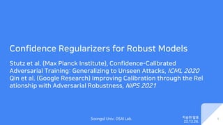 Soongsil Univ. DSAI Lab.
Confidence Regularizers for Robust Models
Stutz et al. (Max Planck Institute), Confidence-Calibrated
Adversarial Training: Generalizing to Unseen Attacks, ICML 2020
Qin et al. (Google Research) Improving Calibration through the Rel
ationship with Adversarial Robustness, NIPS 2021
1
지승현 발표
22.12.26.
 