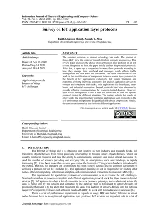 Indonesian Journal of Electrical Engineering and Computer Science
Vol. 21, No. 3, March 2021, pp. 1663~1672
ISSN: 2502-4752, DOI: 10.11591/ijeecs.v21.i3.pp1663-1672  1663
Journal homepage: http://ijeecs.iaescore.com
Survey on IoT application layer protocols
Harth Ghassan Hamid, Zainab T. Alisa
Department of Electrical Engineering, University of Baghdad, Iraq
Article Info ABSTRACT
Article history:
Received Apr 13, 2020
Revised Sep 14, 2020
Accepted Oct 4, 2020
The constant evolution in internet technology has made. The internet of
things (IoT) to be the center of research fields in computer engineering. This
review paper discusses the choice of an application layer protocol in an IoT
system integration so first, the paper briefly defines the potential protocols.
After that, it opens up a comparison between these protocols according to
how they manage their overhead and messages which affects traffic
management and thus starts the discussion. The main contribution of this
work is the simplification of comparison between session layer protocols in
the benefit of IoT applications exclusively. IoT system Standards and
platforms are being improved constantly. IoT enables application devices to
connect and coordinate their tacks, such applications like healthcare, smart
home, and industrial automation. Several protocols have been discussed to
provide effective communication for resource-limited devices. However,
their traffic management is still a field for researches, to find the optimal
protocol choice for different situations. The review collects the results of
other works that experimentally compared application layer protocols in the
IoT environment and presents the graphical and tabular compression. Finally,
the conclusion summarize the choice in different applications.
Keywords:
Application protocols
Internet of things
IoT challenges
This is an open access article under the CC BY-SA license.
Corresponding Author:
Harth Ghassan Hamid
Department of Electrical Engineering
University of Baghdad, Baghdad, Iraq
Email: h.hamid0902@coeng.ubaghdad.edu.iq
1. INTRODUCTION
The Internet of things (IoT) is obtaining high interest in both industry and research fields. IoT
transform objects/devices from being passively observering to become smart objects/devices, which are
usually limited in resource and have the ability to communicate, compute, and make critical decisions [1].
And the number of sensors pervading our everyday life, in smartphones, cars, and buildings, is rapidly
increasing [2]. It has been more than sixteen years since the Internet of Things term has been introduced to
the public. But still, no standard IoT architecture has been clearly defined and no common agreement to
defining a protocol for all IoT modules [3]. The application running on IoT is responsible for finding other
nodes, efficient computing, information analytics, and communication of machine-to-machine (M2M) [4].
The requirement for specialized protocols of communication is to overcome the IoT challenges.
Standardization has to process a complete and efficient application protocol stack for these resource-limited
devices [5]. IoT systems involves a lot of connected devices (sensors, gateways, servers/brokers) where the
data is being sent by the sensors and collected by the gateway then is forwarded to servers/brokers for
processing then send it to the client that requested this data. The addition of sensors devices into the network
require IP compatible protocols with efficient bandwidth (BW) to work with limited resource hardware [6].
There is a lot of performance impairment in regards to usage, BW and battery lifetime in sensor
nodes because there is no optimized application layer protocol. IoT services an important role in a lot of
 