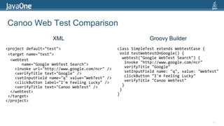Canoo Web Test ComparisonXMLGroovy Builder<project default="test"> <target name="test"> <webtest        name="Google WebTest Search">    <invoke url="http://www.google.com/ncr" />    <verifyTitle text="Google" />    <setInputField name="q" value="WebTest" />    <clickButton label="I'm Feeling Lucky" />    <verifyTitle text="Canoo WebTest" />  </webtest> </target></project>class SimpleTest extends WebtestCase { void testWebtestOnGoogle() {  webtest("Google WebTestSearch") {   invoke "http://www.google.com/ncr"   verifyTitle "Google"   setInputField name: "q", value: "WebTest"   clickButton "I'm Feeling Lucky"   verifyTitle "CanooWebTest"  } }}14