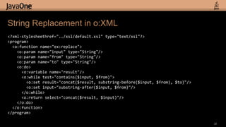 String Replacement in o:XML<?xml-stylesheethref="../xsl/default.xsl" type="text/xsl"?><program>  <o:function name="ex:replace">    <o:param name="input" type="String"/>    <o:param name="from" type="String"/>    <o:param name="to" type="String"/>   <o:do>     <o:variable name="result"/>     <o:while test="contains($input, $from)">       <o:set result="concat($result, substring-before($input, $from), $to)"/>       <o:set input="substring-after($input, $from)"/>     </o:while>     <o:return select="concat($result, $input)"/>   </o:do>  </o:function></program>22