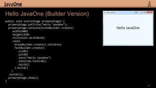 27Hello JavaOne(Builder Version)public void start(Stage primaryStage) {primaryStage.setTitle("Hello JavaOne");primaryStage.setScene(SceneBuilder.create()    .width(400)    .height(250)    .fill(Color.ALICEBLUE)    .root(GroupBuilder.create().children(TextBuilder.create()        .x(105).y(120)        .text("Hello JavaOne")        .font(new Font(30))        .build()      ).build()    )  .build());primaryStage.show();}