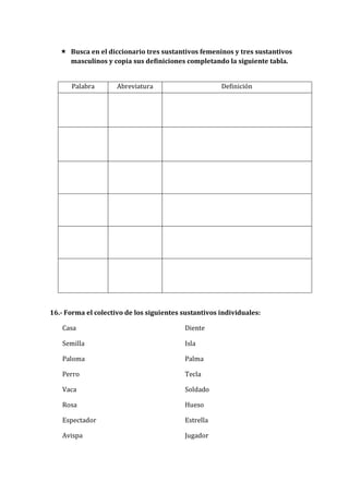  Busca en el diccionario tres sustantivos femeninos y tres sustantivos
masculinos y copia sus definiciones completando la siguiente tabla.
Palabra Abreviatura Definición
16.- Forma el colectivo de los siguientes sustantivos individuales:
Casa
Semilla
Paloma
Perro
Vaca
Rosa
Espectador
Avispa
Diente
Isla
Palma
Tecla
Soldado
Hueso
Estrella
Jugador
 