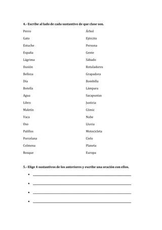 4.- Escribe al lado de cada sustantivo de que clase son.
Perro
Gato
Estuche
España
Lágrima
Ilusión
Belleza
Día
Botella
Agua
Libro
Maletín
Vaca
Oso
Palillos
Porcelana
Colmena
Bosque
Árbol
Ejército
Persona
Gente
Sábado
Rotuladores
Grapadora
Bombilla
Lámpara
Sacapuntas
Justicia
Cómic
Nube
Lluvia
Motocicleta
Cielo
Planeta
Europa
5.- Elige 4 sustantivos de los anteriores y escribe una oración con ellos.
 _________________________________________________________________________________
 _________________________________________________________________________________
 _________________________________________________________________________________
 _________________________________________________________________________________
 