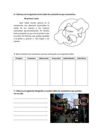 6.- Subraya en el siguiente texto todos los sustantivos que encuentres.
Mi primer vuelo
Ayer había mucho ajetreo en el
aeropuerto. Los altavoces anunciaban la
salida de los aviones y los viajeros
caminaban apresuradamente. Yo miraba
todo asustando, ya que era mi primer viaje
en avión. Por fortuna, una azafata ayudaba
a la gente y, gracias a ella llegué a mi
asiento.
 Ahora clasifica los sustantivos que has subrayado en la siguiente tabla.
Propios Comunes Abstractos Concretos Individuales Colectivos
7.- Observa la siguiente fotografía y escribe todos los sustantivos que puedas
ver en ella.
_______________________________________________
_______________________________________________
_______________________________________________
_______________________________________________
_______________________________________________
_______________________________________________
 