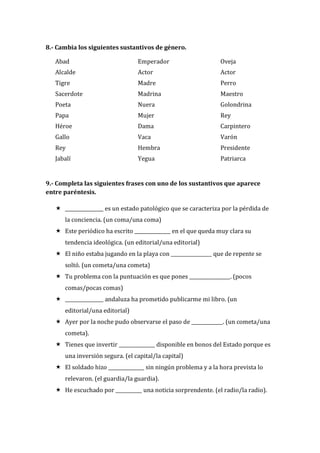 8.- Cambia los siguientes sustantivos de género.
Abad
Alcalde
Tigre
Sacerdote
Poeta
Papa
Héroe
Gallo
Rey
Jabalí
Emperador
Actor
Madre
Madrina
Nuera
Mujer
Dama
Vaca
Hembra
Yegua
Oveja
Actor
Perro
Maestro
Golondrina
Rey
Carpintero
Varón
Presidente
Patriarca
9.- Completa las siguientes frases con uno de los sustantivos que aparece
entre paréntesis.
 ________________ es un estado patológico que se caracteriza por la pérdida de
la conciencia. (un coma/una coma)
 Este periódico ha escrito _______________ en el que queda muy clara su
tendencia ideológica. (un editorial/una editorial)
 El niño estaba jugando en la playa con _________________ que de repente se
soltó. (un cometa/una cometa)
 Tu problema con la puntuación es que pones _________________. (pocos
comas/pocas comas)
 ________________ andaluza ha prometido publicarme mi libro. (un
editorial/una editorial)
 Ayer por la noche pudo observarse el paso de _____________. (un cometa/una
cometa).
 Tienes que invertir _______________ disponible en bonos del Estado porque es
una inversión segura. (el capital/la capital)
 El soldado hizo _______________ sin ningún problema y a la hora prevista lo
relevaron. (el guardia/la guardia).
 He escuchado por ___________ una noticia sorprendente. (el radio/la radio).
 