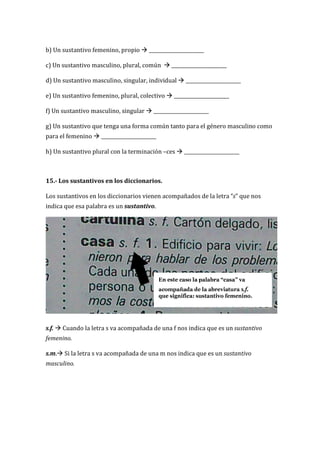 b) Un sustantivo femenino, propio  _______________________
c) Un sustantivo masculino, plural, común  _______________________
d) Un sustantivo masculino, singular, individual  _______________________
e) Un sustantivo femenino, plural, colectivo  _______________________
f) Un sustantivo masculino, singular  _______________________
g) Un sustantivo que tenga una forma común tanto para el género masculino como
para el femenino  _______________________
h) Un sustantivo plural con la terminación –ces  _______________________
15.- Los sustantivos en los diccionarios.
Los sustantivos en los diccionarios vienen acompañados de la letra “s” que nos
indica que esa palabra es un sustantivo.
s.f.  Cuando la letra s va acompañada de una f nos indica que es un sustantivo
femenino.
s.m. Si la letra s va acompañada de una m nos indica que es un sustantivo
masculino.
 