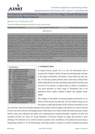 Asian Journal of Applied Science and Technology (AJAST)
(Quarterly International Journal) Volume 4, Issue 1, Pages 81-97, January-March 2020
81 | P a g e Online ISSN: 2456-883X Website: www.ajast.net
Nomenclature
COP - Coefficient of performance
GWP - Global Warming Potential
HTC - High Temperature Cycle
LTC - Low Temperature Cycle
𝑚 𝐻 - HTC refrigerant mass flow rate (kg/s)
𝑚 𝐿 - LTC refrigerant mass flow rate (kg/s)
ODP - Ozone Depletion Potential
PCH - Compressor power for HTC (kW)
PCL - Compressor power for LTC (kW)
Re - Refrigerating effect (kJ/kg)
ti - Temperature of ice (0
C)
to - Ambient temperature (0
C)
TCL - Condenser temperature for LTC (0
C)
TCH - Condenser temperature for HTC (0
C)
TEH - Evaporator temperature for HTC (0
C)
TEL - Evaporator temperature for LTC (0
C)
∆TCC - Change in temperature difference in
cascade condenser (0
C)
WCH - Compressor work for HTC (kJ/kg)
WCL - Compressor work for LTC (kJ/kg)
Ƞ - Efficiency of the system (%)
Development and Performance Evaluation of a Two-Stage Cascade Refrigeration
System for Ice Block Production
Ipinmoroti A. S.1
& Oluwaleye, I.O.2
1,2
Department of Mechanical Engineering, Ekiti State University, Ado-Ekiti, Nigeria.
Article Received: 30 October 2019 Article Accepted: 29 December 2019 Article Published: 10 February 2020
1. INTRODUCTION
In tropical nations, people live in a very hot environment and so
consume lots of liquid or drinks. Except on medical grounds, everyone
in this region would prefer cold drinks to warm drinks any time, any
day. At cold spot, people patronize places where they could get their
drinks chilled all the time than other places that could not maintain such
service [1]. For instance, in Nigeria today, ice block is considered a
very good alternative to direct usage of refrigerators due to the
persistence harsh weather condition coupled with epileptic power
supply.
The struggle of individuals in ensuring adequate procurement of ice
block is on the increase day after day. At every moment, buyers are on
their queue to make bulk purchase of this essential commodity for one
use or the other. Party hosts and sport organizers have to place order for supply weeks ahead so as to get it used and
in most cases, they still meet with disappointment. Other buyers of ice block include fast foods/restaurants, mobile
hawkers, party host, industrial and market users, pharmaceutical companies/hospitals, organizers of sport and
recreation activities [2]. There are strong indications of excessive demand on supply that becomes a great
challenge. The formation of ice could be natural (as glaciers, hail, snowflakes) or by mechanical means using a
refrigerating machine [3, 4]. Notwithstanding, when large quantity is required, ice block is produced by putting
ABSTRACT
A development and performance evaluation of a two-stage cascade refrigeration system for ice block production was carried out in this work. Two
single stage vapour compression refrigeration systems were thermally coupled. The cascade refrigeration system thus formed enhances cooling effect
and fast track ice production. This machine was designed for a refrigeration capacity of 3kW to achieve the conversion of 128.25m3
of water at 300
C
to ice block at -150
C using R407A/R410A as working fluids. Experimental test of the machine was conducted under fixed and variable load
conditions with the temperature and pressure both at the inlet and exit of each of evaporator, compressor and condenser taken. From the data obtained
the refrigerating effect, COP and overall efficiency were determined. The result of the performance evaluation shows that as the evaporator
temperature increases from -150
C to -30
C keeping the temperature difference in the cascade condenser and condenser temperature constant, the
refrigerating effect increases from 189.17kJ/kg to 201.34kJ/kg, the COP increases from 4.13 to 6.90 and the overall efficiency of the system increases
from 61.03% to 64.27%. As the condenser temperature increases from 400
C to 490
C keeping the evaporator temperature and temperature difference
in the cascade condenser constant, the refrigerating effect decreases from 189.17kJ/kg to 184.37kJ/kg, the COP decreases from 4.13 to 3.80 and the
overall efficiency of the system decreases from 61.03% to 50.92%. However, as the temperature difference in the cascade condenser decreases from
60
C to 20
C keeping the evaporator and condenser temperature constant, the refrigerating effect increases from 190.76kJ/kg to 197.06kJ/kg, the COP
increases from 4.18 to 4.62 and the overall efficiency of the system increases from 60.64% to 63.25%. The machine achieved the designed condition
in six (6) hours and the ice blocks so produced retained its solid state for 48 hours with the cover remained closed which denote a very impressive
transformation capacity and reliability of the device compare with other homemade.
Keywords: Two-stage, Cascade refrigeration, Cooling effect, Refrigerating capacity, Working fluids.
 