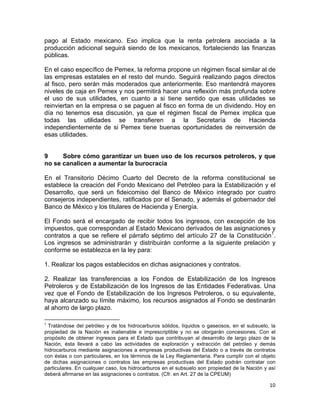 10	
  
	
  
pago al Estado mexicano. Eso implica que la renta petrolera asociada a la
producción adicional seguirá siendo de los mexicanos, fortaleciendo las finanzas
públicas.
En el caso específico de Pemex, la reforma propone un régimen fiscal similar al de
las empresas estatales en el resto del mundo. Seguirá realizando pagos directos
al fisco, pero serán más moderados que anteriormente. Eso mantendrá mayores
niveles de caja en Pemex y nos permitirá hacer una reflexión más profunda sobre
el uso de sus utilidades, en cuanto a si tiene sentido que esas utilidades se
reinviertan en la empresa o se paguen al fisco en forma de un dividendo. Hoy en
día no tenemos esa discusión, ya que el régimen fiscal de Pemex implica que
todas las utilidades se transfieren a la Secretaría de Hacienda
independientemente de si Pemex tiene buenas oportunidades de reinversión de
esas utilidades.
9 Sobre cómo garantizar un buen uso de los recursos petroleros, y que
no se canalicen a aumentar la burocracia
En el Transitorio Décimo Cuarto del Decreto de la reforma constitucional se
establece la creación del Fondo Mexicano del Petróleo para la Estabilización y el
Desarrollo, que será un fideicomiso del Banco de México integrado por cuatro
consejeros independientes, ratificados por el Senado, y además el gobernador del
Banco de México y los titulares de Hacienda y Energía.
El Fondo será el encargado de recibir todos los ingresos, con excepción de los
impuestos, que correspondan al Estado Mexicano derivados de las asignaciones y
contratos a que se refiere el párrafo séptimo del artículo 27 de la Constitución1
.
Los ingresos se administrarán y distribuirán conforme a la siguiente prelación y
conforme se establezca en la ley para:
1. Realizar los pagos establecidos en dichas asignaciones y contratos.
2. Realizar las transferencias a los Fondos de Estabilización de los Ingresos
Petroleros y de Estabilización de los Ingresos de las Entidades Federativas. Una
vez que el Fondo de Estabilización de los Ingresos Petroleros, o su equivalente,
haya alcanzado su límite máximo, los recursos asignados al Fondo se destinarán
al ahorro de largo plazo.
	
  	
  	
  	
  	
  	
  	
  	
  	
  	
  	
  	
  	
  	
  	
  	
  	
  	
  	
  	
  	
  	
  	
  	
  	
  	
  	
  	
  	
  	
  	
  	
  	
  	
  	
  	
  	
  	
  	
  	
  	
  	
  	
  	
  	
  	
  	
  	
  	
  	
  	
  	
  	
  	
  	
  	
  	
  	
  	
  	
  	
  
1
	
  Tratándose del petróleo y de los hidrocarburos sólidos, líquidos o gaseosos, en el subsuelo, la
propiedad de la Nación es inalienable e imprescriptible y no se otorgarán concesiones. Con el
propósito de obtener ingresos para el Estado que contribuyan al desarrollo de largo plazo de la
Nación, ésta llevará a cabo las actividades de exploración y extracción del petróleo y demás
hidrocarburos mediante asignaciones a empresas productivas del Estado o a través de contratos
con éstas o con particulares, en los términos de la Ley Reglamentaria. Para cumplir con el objeto
de dichas asignaciones o contratos las empresas productivas del Estado podrán contratar con
particulares. En cualquier caso, los hidrocarburos en el subsuelo son propiedad de la Nación y así
deberá afirmarse en las asignaciones o contratos. (Cfr. en Art. 27 de la CPEUM)
 
