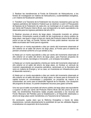11	
  
	
  
3. Realizar las transferencias al Fondo de Extracción de Hidrocarburos; a los
fondos de investigación en materia de hidrocarburos y sustentabilidad energética,
y en materia de fiscalización petrolera.
4. Transferir a la Tesorería de la Federación los recursos necesarios para que los
ingresos petroleros del Gobierno Federal que se destinan a cubrir el Presupuesto
de Egresos de la Federación de cada año, se mantengan en el cuatro punto siete
por ciento del Producto Interno Bruto, que corresponde a la razón equivalente a la
observada para los ingresos petroleros del año 2013.
5. Destinar recursos al ahorro de largo plazo, incluyendo inversión en activos
financieros. Únicamente cuando el saldo de las inversiones en ahorro público de
largo plazo, sea igual o mayor al tres por ciento del Producto Interno Bruto del año
previo al que se trate, el Comité Técnico del Fondo podrá destinar recursos del
saldo acumulado del Fondo para lo siguiente:
a) Hasta por un monto equivalente a diez por ciento del incremento observado el
año anterior en el saldo del ahorro de largo plazo, al Fondo para el sistema de
pensión universal conforme a lo que señale su ley;
b) Hasta por un monto equivalente a diez por ciento del incremento observado el
año anterior en el saldo del ahorro de largo plazo, para financiar proyectos de
inversión en ciencia, tecnología e innovación, y en energías renovables;
c) Hasta por un monto equivalente a treinta por ciento del incremento observado el
año anterior en el saldo del ahorro de largo plazo, en fondear un vehículo de
inversión especializado en proyectos petroleros, sectorizado en la Secretaría del
ramo en materia de Energía y, en su caso, en inversiones en infraestructura para
el desarrollo nacional, y
d) Hasta por un monto equivalente a diez por ciento del incremento observado el
año anterior en el saldo del ahorro de largo plazo; en becas para la formación de
capital humano en universidades y posgrados; en proyectos de mejora a la
conectividad; así como para el desarrollo regional de la industria. Con excepción
del programa de becas, no podrán emplearse recursos para gasto corriente.
Una vez que el saldo acumulado del ahorro público de largo plazo sea equivalente
o superior al diez por ciento del Producto Interno Bruto del año previo al que se
trate, los rendimientos financieros reales anuales asociados a los recursos del
Fondo Mexicano del Petróleo para la Estabilización y el Desarrollo destinados a
ahorro de largo plazo serán transferidos a la Tesorería de la Federación.
En conclusión, queda claro que la Reforma Energética a través de estas
disposiciones, cancela absolutamente la posibilidad de que las utilidades llegaran
a canalizarse a la expansión de la burocracia.
 