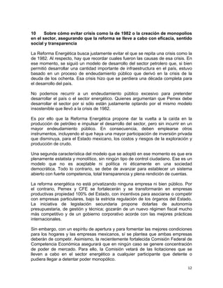 12	
  
	
  
10 Sobre cómo evitar crisis como la de 1982 o la creación de monopolios
en el sector, asegurando que la reforma se lleve a cabo con eficacia, sentido
social y transparencia
La Reforma Energética busca justamente evitar el que se repita una crisis como la
de 1982. Al respecto, hay que recordar cuales fueron las causas de esa crisis. En
ese momento, se siguió un modelo de desarrollo del sector petrolero que, si bien
permitió desarrollar una cantidad importante de infraestructura en el país, estuvo
basado en un proceso de endeudamiento público que derivó en la crisis de la
deuda de los ochenta. Esa crisis hizo que se perdiera una década completa para
el desarrollo del país.
No podemos recurrir a un endeudamiento público excesivo para pretender
desarrollar el país o el sector energético. Quienes argumentan que Pemex debe
desarrollar el sector por si sólo están justamente optando por el mismo modelo
insostenible que llevó a la crisis de 1982.
Es por ello que la Reforma Energética propone dar la vuelta a la caída en la
producción de petróleo e impulsar el desarrollo del sector, pero sin incurrir en un
mayor endeudamiento público. En consecuencia, deben emplearse otros
instrumentos, incluyendo el que haya una mayor participación de inversión privada
que disminuya, para el Estado mexicano, los costos y riesgos de la exploración y
producción de crudo.
Una segunda característica del modelo que se adoptó en ese momento es que era
plenamente estatista y monolítico, sin ningún tipo de control ciudadano. Ese es un
modelo que no es aceptable ni política ni éticamente en una sociedad
democrática. Todo lo contrario, se debe de avanzar para establecer un sistema
abierto con fuerte competencia, total transparencia y plena rendición de cuentas.
La reforma energética no está privatizando ninguna empresa ni bien público. Por
el contrario, Pemex y CFE se fortalecerán y se transformarán en empresas
productivas propiedad 100% del Estado, con incentivos para asociarse o competir
con empresas particulares, bajo la estricta regulación de los órganos del Estado.
La iniciativa de legislación secundaria propone dotarlas de autonomía
presupuestaria, de gestión y técnica; gozarán de un nuevo régimen fiscal mucho
más competitivo y de un gobierno corporativo acorde con las mejores prácticas
internacionales.
Sin embargo, con un espíritu de apertura y para fomentar las mejores condiciones
para los hogares y las empresas mexicanos, sí se plantea que ambas empresas
deberán de competir. Asimismo, la recientemente fortalecida Comisión Federal de
Competencia Económica asegurará que en ningún caso se genere concentración
de poder de mercado. Para ello, la Comisión vetará de las licitaciones que se
lleven a cabo en el sector energético a cualquier participante que detente o
pudiera llegar a detentar poder monopólico.
 
