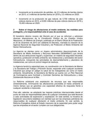 3	
  
	
  
• Incremento en la producción de petróleo, de 2.5 millones de barriles diarios
en 2013, a 3 millones de barriles diarios en 2018 y 3.5 millones en 2025.
• Incremento en la producción de gas natural, de 5,700 millones de pies
cúbicos diarios en 2013, a 8,000 millones de pies cúbicos diarios en 2018 y
10,400 millones en 2025.
2 Sobre el riesgo de afectaciones al medio ambiente, las medidas para
protegerlo, y la responsabilidad ante el caso de accidentes
El transitorio décimo noveno del Decreto por el que se reforman y adicionan
diversas disposiciones de la Constitución Política de los Estados Unidos
Mexicanos, en Materia de Energía, publicado en el Diario Oficial de la Federación
el 20 de diciembre de 2013 (en adelante El Decreto), mandata la creación de la
Agencia Nacional de Seguridad Industrial y de Protección al Medio Ambiente del
Sector Hidrocarburos.
La Agencia se plantea como un órgano administrativo desconcentrado de la
Secretaría de Medio Ambiente y Recursos Naturales (SEMARNAT) que tendrá
dentro de sus atribuciones regular y supervisar, en materia de seguridad industrial,
operativa y protección al medio ambiente, las instalaciones y actividades del sector
hidrocarburos, incluyendo las actividades de desmantelamiento y abandono de
instalaciones, así como el control integral de residuos.
La Agencia tendrá la capacidad para, en coordinación con la Secretaría de Marina
y la Secretaría del Trabajo y Previsión Social, responder ante cualquier accidente
industrial que ponga en peligro la salud de los trabajadores así como el medio
ambiente. Actualmente, la Secretaría de Marina ya cuenta con un Plan Nacional
de Contingencia para Combatir y Controlar Derrames de Hidrocarburos y otras
Substancias Nocivas en el Mar.
La Reforma enfatizará una explotación de recursos que sea responsable
ambientalmente, minimizando las afectaciones previsibles al medio ambiente al
mismo tiempo que se garantiza una capacidad efectiva de respuesta frente a
cualquier accidente o imprevisto.
Para ello, además, se adoptarán las mejores prácticas internacionales desde el
punto de vista de responsabilidad plena de cualquier contratista que esté llevando
a cabo actividades de exploración y explotación. En este sentido, la iniciativa de
legislación secundaria establece con claridad que son las empresas petroleras las
responsables de cualquier afectación al medio ambiente. En ese sentido, la
Reforma Energética dotará al Estado mexicano de la capacidad para poder exigir
que las empresas en el sector cumplan con sus obligaciones.
 