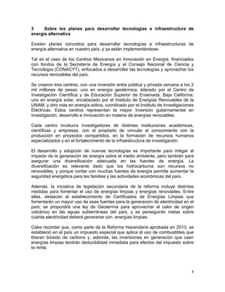 4	
  
	
  
3 Sobre los planes para desarrollar tecnologías e infraestructura de
energía alternativa
Existen planes concretos para desarrollar tecnologías e infraestructuras de
energía alternativa en nuestro país, y ya están implementándose.
Tal es el caso de los Centros Mexicanos en Innovación en Energía, financiados
con fondos de la Secretaría de Energía y el Consejo Nacional de Ciencia y
Tecnología (CONACYT), enfocados a desarrollar las tecnologías y aprovechar los
recursos renovables del país.
Se crearon tres centros, con una inversión entre pública y privada cercana a los 2
mil millones de pesos: uno en energía geotérmica, liderado por el Centro de
Investigación Científica y de Educación Superior de Ensenada, Baja California;
uno en energía solar, encabezado por el Instituto de Energías Renovables de la
UNAM, y otro más en energía eólica, coordinado por el Instituto de Investigaciones
Eléctricas. Estos centros representan la mayor inversión gubernamental en
investigación, desarrollo e innovación en materia de energías renovables.
Cada centro involucra investigadores de distintas instituciones académicas,
científicas y empresas, con el propósito de vincular el conocimiento con la
producción en proyectos compartidos, en la formación de recursos humanos
especializados y en el fortalecimiento de la infraestructura de investigación.
El desarrollo y adopción de nuevas tecnologías es importante para mitigar el
impacto de la generación de energía sobre el medio ambiente, pero también para
asegurar una diversificación adecuada en las fuentes de energía. La
diversificación es relevante dado que los hidrocarburos son recursos no
renovables, y porque contar con muchas fuentes de energía permite aumentar la
seguridad energética para las familias y las actividades económicas del país.
Además, la iniciativa de legislación secundaria de la reforma incluye distintas
medidas para fomentar el uso de energías limpias y energías renovables. Entre
ellas, destacan el establecimiento de Certificados de Energías Limpias que
fomentarán un mayor uso de esas fuentes para la generación de electricidad en el
país; se propondrá una ley de Geotermia para aprovechar el calor de origen
volcánico en las aguas subterráneas del país, y se perseguirán metas sobre
cuánta electricidad deberá generarse con energías limpias.
Cabe recordar que, como parte de la Reforma Hacendaria aprobada en 2013, se
estableció en el país un impuesto especial que aplica al uso de combustibles que
liberan bióxido de carbono y, además, las inversiones en generación que usen
energías limpias tendrán deducibilidad inmediata para efectos del impuesto sobre
la renta.
 