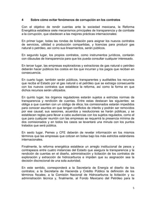 5	
  
	
  
4 Sobre cómo evitar fenómenos de corrupción en los contratos
Con el objetivo de rendir cuentas ante la sociedad mexicana, la Reforma
Energética establece siete mecanismos principales de transparencia y de combate
a la corrupción, que obedecen a las mejores prácticas internacionales:
En primer lugar, todas las rondas de licitación para asignar los nuevos contratos
de servicios, utilidad o producción compartidas, y licencias para producir gas
natural o petróleo, así como sus lineamientos, serán públicos.
En segundo lugar, los propios contratos, como instrumentos jurídicos, contarán
con cláusulas de transparencia para que los pueda consultar cualquier interesado.
En tercer lugar, las empresas exploradoras y extractoras de gas natural o petróleo
deberán hacer públicos los costos en los que incurran y los pagos que reciban en
consecuencia.
En cuarto lugar, también serán públicos, transparentes y auditables los recursos
que reciba el Estado por el gas natural o el petróleo que se extraiga consecuente
con los nuevos contratos que establece la reforma, así como la forma en que
dichos recursos serán utilizados.
En quinto lugar, los órganos reguladores estarán sujetos a estrictas normas de
transparencia y rendición de cuentas. Entre estas destacan las siguientes: se
obliga a que cuenten con un código de ética; los comisionados estarán impedidos
para conocer asuntos en que tengan conflictos de interés y podrán ser removidos
por ese causal; sus sesiones, acuerdos y resoluciones se harán públicas, y se
establecen reglas para llevar a cabo audiencias con los sujetos regulados, como el
que para cualquier reunión con las empresas se requerirá la presencia mínima de
dos comisionados y en todos los casos se levantará una minuta con los puntos
tratados que será pública.
En sexto lugar, Pemex y CFE deberán de revelar información en los mismos
términos que las empresas que cotizan en bolsa bajo los más estrictos estándares
internacionales.
Finalmente, la reforma energética establece un arreglo institucional de pesos y
contrapesos entre cuatro instancias del Estado que asegura la transparencia y la
rendición de cuentas en el diseño, administración y licitación de los contratos de
exploración y extracción de hidrocarburos e impiden que su asignación sea la
decisión discrecional de una sola autoridad.
En este sentido, corresponderá a la Secretaría de Energía el diseño de los
contratos; a la Secretaría de Hacienda y Crédito Público la definición de los
términos fiscales; a la Comisión Nacional de Hidrocarburos la licitación y su
administración técnica y, finalmente, al Fondo Mexicano del Petróleo para la
 
