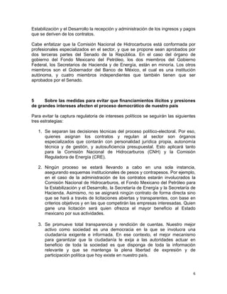 6	
  
	
  
Estabilización y el Desarrollo la recepción y administración de los ingresos y pagos
que se deriven de los contratos.
Cabe enfatizar que la Comisión Nacional de Hidrocarburos está conformada por
profesionales especializados en el sector, y que se propone sean aprobados por
dos terceras partes del Senado de la República. En el caso del órgano de
gobierno del Fondo Mexicano del Petróleo, los dos miembros del Gobierno
Federal, los Secretarios de Hacienda y de Energía, están en minoría. Los otros
miembros son el Gobernador del Banco de México, el cual es una institución
autónoma, y cuatro miembros independientes que también tienen que ser
aprobados por el Senado.
5 Sobre las medidas para evitar que financiamientos ilícitos y presiones
de grandes intereses afecten el proceso democrático de nuestro país
Para evitar la captura regulatoria de intereses políticos se seguirán las siguientes
tres estrategias:
1. Se separan las decisiones técnicas del proceso político-electoral. Por eso,
quienes asignan los contratos y regulan al sector son órganos
especializados que contarán con personalidad jurídica propia, autonomía
técnica y de gestión, y autosuficiencia presupuestal. Esto aplicará tanto
para la Comisión Nacional de Hidrocarburos (CNH) y la Comisión
Reguladora de Energía (CRE).
2. Ningún proceso se estará llevando a cabo en una sola instancia,
asegurando esquemas institucionales de pesos y contrapesos. Por ejemplo,
en el caso de la administración de los contratos estarán involucrados la
Comisión Nacional de Hidrocarburos, el Fondo Mexicano del Petróleo para
la Estabilización y el Desarrollo, la Secretaría de Energía y la Secretaría de
Hacienda. Asimismo, no se asignará ningún contrato de forma directa sino
que se hará a través de licitaciones abiertas y transparentes, con base en
criterios objetivos y en las que competirán las empresas interesadas. Quien
gane una licitación será quien ofrezca el mayor beneficio al Estado
mexicano por sus actividades.
3. Se promueve total transparencia y rendición de cuentas. Nuestro mejor
activo como sociedad es una democracia en la que se involucra una
ciudadanía exigente e informada. En ese contexto, el mejor mecanismo
para garantizar que la ciudadanía le exija a las autoridades actuar en
beneficio de toda la sociedad es que disponga de toda la información
relevante y que se mantenga la plena libertad de expresión y de
participación política que hoy existe en nuestro país.
 