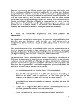 7	
  
	
  
Estamos convencidos que México puede tener instituciones más fuertes que
lleven a mejores resultados en materia energética. En ese sentido, cabe destacar
que prácticamente todos los países del mundo cuentan con un grado importante
de participación de la iniciativa privada en las actividades del sector petrolero sin
que ello haya afectado sus procesos democráticos. Ello va desde países
industriales como Canadá y Noruega, países con nivel de desarrollo similar al de
México como Brasil, Colombia y Malasia, e incluso países con menor nivel de
desarrollo como Angola e Indonesia. En todos estos casos, y no hay razones para
que no sea ese el caso en México, se han llevado a cabo distintas medidas para
asegurar que las empresas del sector no tengan una influencia indebida.
6 Sobre las herramientas regulatorias para evitar prácticas de
depredación
La industria de hidrocarburos operará con un marco de responsabilidades que
garantice que sus decisiones serán tomadas con total transparencia e
independencia de los regulados y sujeta a fuertes obligaciones de rendición de
cuentas.
Para evitar la depredación en la explotación de los recursos, se establece que la
toma de decisiones recaiga en tres instituciones con atribuciones claramente
definidas: la Secretaría de Energía, la Comisión Nacional de Hidrocarburos (CNH)
y la Agencia de Seguridad Industrial y Protección al Medio Ambiente.
La Secretaría de Energía seleccionará las áreas a desarrollarse mientras que la
CNH será la responsable de garantizar que la extracción de los hidrocarburos se
realice de manera sustentable en el tiempo, con bases técnicamente sólidas que
permitan maximizar la recuperación total de los hidrocarburos a lo largo de la vida
productiva de los yacimientos. Entre otras obligaciones que la CNH deberá de
establecer en los contratos, destacan las siguientes:
• Los contratistas deberán de ejecutar planes mínimos de trabajo;
• Deberán obtener la aprobación de la CNH a los planes de desarrollo y el
diseño de los pozos. Para su aprobación, la CNH velará por que se
maximice la recuperación de los hidrocarburos de los yacimientos;
• La devolución de áreas contractuales en caso de inactividad por parte del
Contratista;
• Cumplir con un programa de auditorías técnicas y contables conducidas por
el Estado, ya sea directamente o a través de terceros;
• Contar con sistemas de medición aprobados y auditados por la CNH;
 