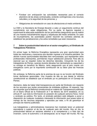 8	
  
	
  
• Fondear con anticipación las actividades necesarias para el correcto
abandono de las áreas contractuales, evitando contingencias a los recursos
naturales y a la seguridad de las personas; y
• Obligaciones de remediación en caso de afectaciones al medio ambiente.
La CNH y la Secretaría de Energía llevarán a cabo un seguimiento continuo del
cumplimiento con estas obligaciones. Por su parte, la Agencia regulará y
supervisará la adecuada explotación de los yacimientos asegurando que se realice
de una manera industrialmente segura y respetuosa del medio ambiente. En caso
de incumplimiento, las autoridades podrán rescindir los contratos además de
establecer las penalizaciones y los actos remediales que sean necesarios.
7 Sobre la productividad laboral en el sector energético y el Sindicato de
Trabajadores Petroleros
En primer lugar, la Reforma Energética representa una gran oportunidad para
todas las mexicanas y mexicanos que decidan ingresar a la industria petrolera. Se
abrirán nuevas oportunidades laborales bien remuneradas, que representen retos
profesionales interesantes, permitiendo mayor satisfacción personal. Para ello es
esencial que se respeten todos los derechos laborales, incluyendo los de los
trabajadores de Pemex, quienes durante décadas han demostrado su capacidad y
su entrega en beneficio de México, tanto asegurando que el país cuente con
energéticos como por la importante contribución de su labor para las finanzas
públicas.
Sin embargo, la Reforma parte de la premisa de que no es función del Sindicato
tomar decisiones gerenciales. Una muestra de ello es que desde la reforma
constitucional se estableció que el sindicato ya no participará en el Consejo de
Pemex.
Asimismo, debe de haber total transparencia por parte del Sindicato con respecto
de los recursos que recibe provenientes de entidades públicas. Al respecto, hay
que recordar que la Reforma constitucional en materia de Transparencia publicada
en el Diario Oficial de la Federación el 7 de febrero de 2014 establece, en su
artículo 6º, que toda la información en posesión de cualquier persona física, moral
o sindicato es pública. Por tanto, el sindicato petrolero está obligado a poner a
disposición de cualquier ciudadano interesado la información que posea sobre el
manejo de los recursos asignados y ejercidos por éste, a fin de garantizar el
principio de máxima publicidad.
Los trabajadores y administradores mexicanos han mostrado tener un potencial
equivalente o superior al de los de cualquier país del mundo. Hoy en día, la
productividad laboral en sectores abiertos a la competencia y a todo tipo de
inversión, como el automotriz o el aeroespacial, es la mayor del mundo. No hay
 