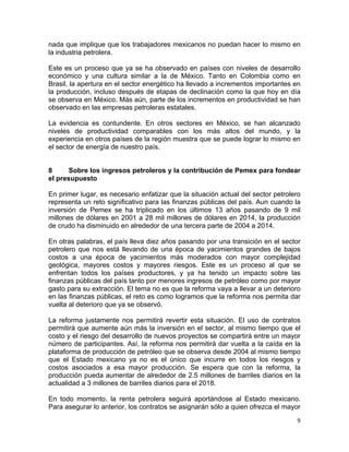 9	
  
	
  
nada que implique que los trabajadores mexicanos no puedan hacer lo mismo en
la industria petrolera.
Este es un proceso que ya se ha observado en países con niveles de desarrollo
económico y una cultura similar a la de México. Tanto en Colombia como en
Brasil, la apertura en el sector energético ha llevado a incrementos importantes en
la producción, incluso después de etapas de declinación como la que hoy en día
se observa en México. Más aún, parte de los incrementos en productividad se han
observado en las empresas petroleras estatales.
La evidencia es contundente. En otros sectores en México, se han alcanzado
niveles de productividad comparables con los más altos del mundo, y la
experiencia en otros países de la región muestra que se puede lograr lo mismo en
el sector de energía de nuestro país.
8 Sobre los ingresos petroleros y la contribución de Pemex para fondear
el presupuesto
En primer lugar, es necesario enfatizar que la situación actual del sector petrolero
representa un reto significativo para las finanzas públicas del país. Aun cuando la
inversión de Pemex se ha triplicado en los últimos 13 años pasando de 9 mil
millones de dólares en 2001 a 28 mil millones de dólares en 2014, la producción
de crudo ha disminuido en alrededor de una tercera parte de 2004 a 2014.
En otras palabras, el país lleva diez años pasando por una transición en el sector
petrolero que nos está llevando de una época de yacimientos grandes de bajos
costos a una época de yacimientos más moderados con mayor complejidad
geológica, mayores costos y mayores riesgos. Este es un proceso al que se
enfrentan todos los países productores, y ya ha tenido un impacto sobre las
finanzas públicas del país tanto por menores ingresos de petróleo como por mayor
gasto para su extracción. El tema no es que la reforma vaya a llevar a un deterioro
en las finanzas públicas, el reto es como logramos que la reforma nos permita dar
vuelta al deterioro que ya se observó.
La reforma justamente nos permitirá revertir esta situación. El uso de contratos
permitirá que aumente aún más la inversión en el sector, al mismo tiempo que el
costo y el riesgo del desarrollo de nuevos proyectos se compartirá entre un mayor
número de participantes. Así, la reforma nos permitirá dar vuelta a la caída en la
plataforma de producción de petróleo que se observa desde 2004 al mismo tiempo
que el Estado mexicano ya no es el único que incurre en todos los riesgos y
costos asociados a esa mayor producción. Se espera que con la reforma, la
producción pueda aumentar de alrededor de 2.5 millones de barriles diarios en la
actualidad a 3 millones de barriles diarios para el 2018.
En todo momento, la renta petrolera seguirá aportándose al Estado mexicano.
Para asegurar lo anterior, los contratos se asignarán sólo a quien ofrezca el mayor
 